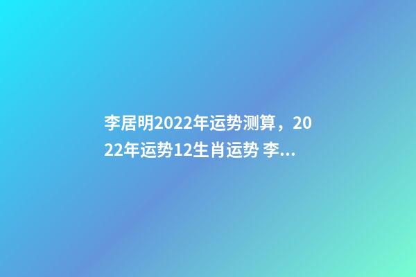 李居明2022年运势测算，2022年运势12生肖运势 李居李居明2022年生肖运势，李居明2022 年12生肖运程每月运势
